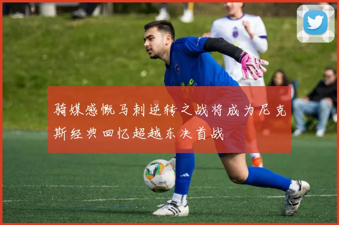 骑媒感慨马刺逆转之战将成为尼克斯经典回忆超越东决首战