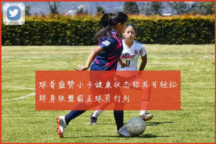 球哥盛赞小卡健康状态称其可轻松跻身联盟前五球员行列
