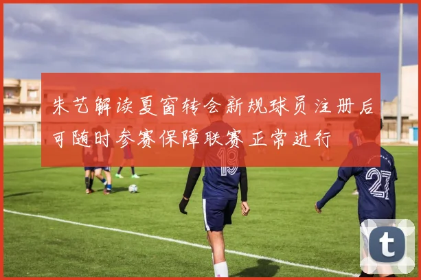 朱艺解读夏窗转会新规球员注册后可随时参赛保障联赛正常进行