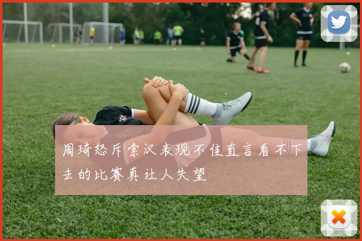 周琦怒斥索汉表现不佳直言看不下去的比赛真让人失望