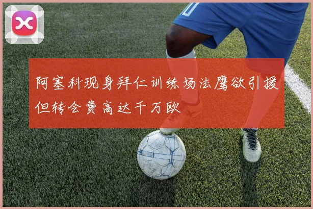 阿塞科现身拜仁训练场法鹰欲引援但转会费高达千万欧